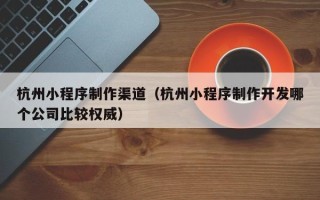 福安杭州小程序制作渠道（杭州小程序制作开发哪个公司比较权威）