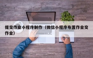 福安提交作业小程序制作（微信小程序布置作业交作业）