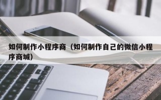 福安如何制作小程序商（如何制作自己的微信小程序商城）