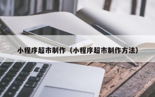 福安小程序超市制作（小程序超市制作方法）